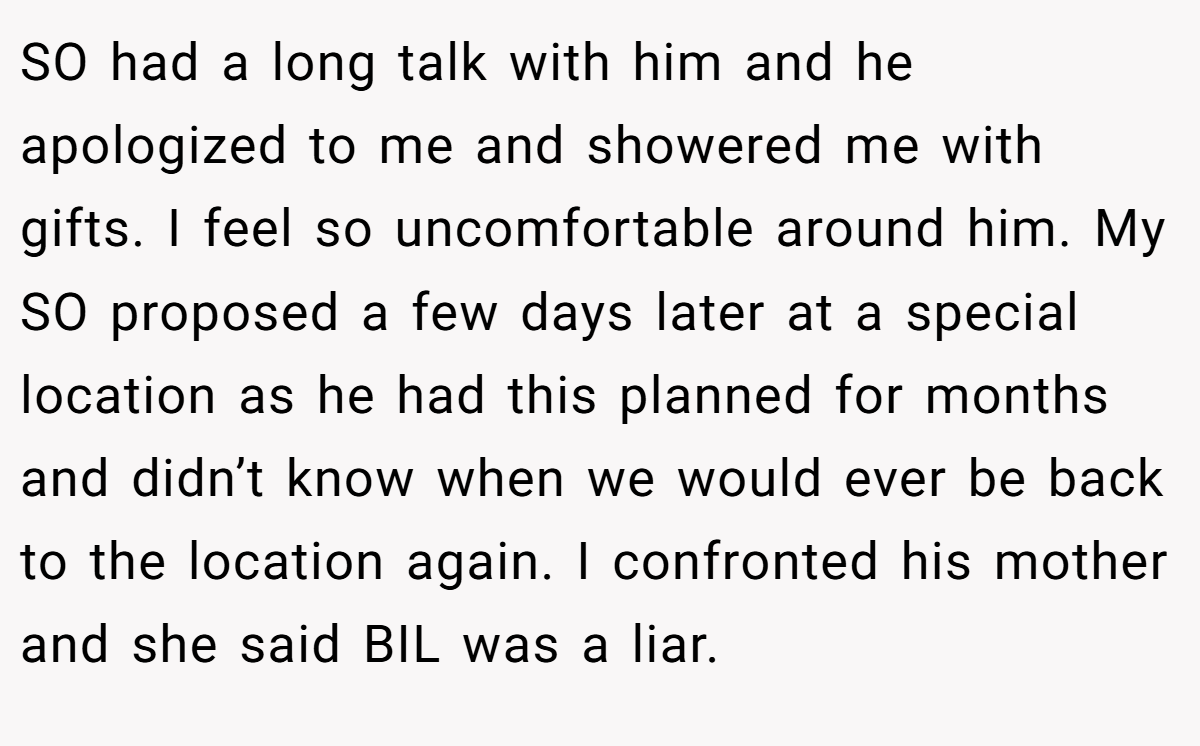 SO had a long talk with him and he apologized to me and showered me with gifts. I feel so uncomfortable around him. My SO proposed a few days later at a special location as he had this planned for months and didn’t know when we would ever be back to the location again. I confronted his mother and she said BIL was a liar.