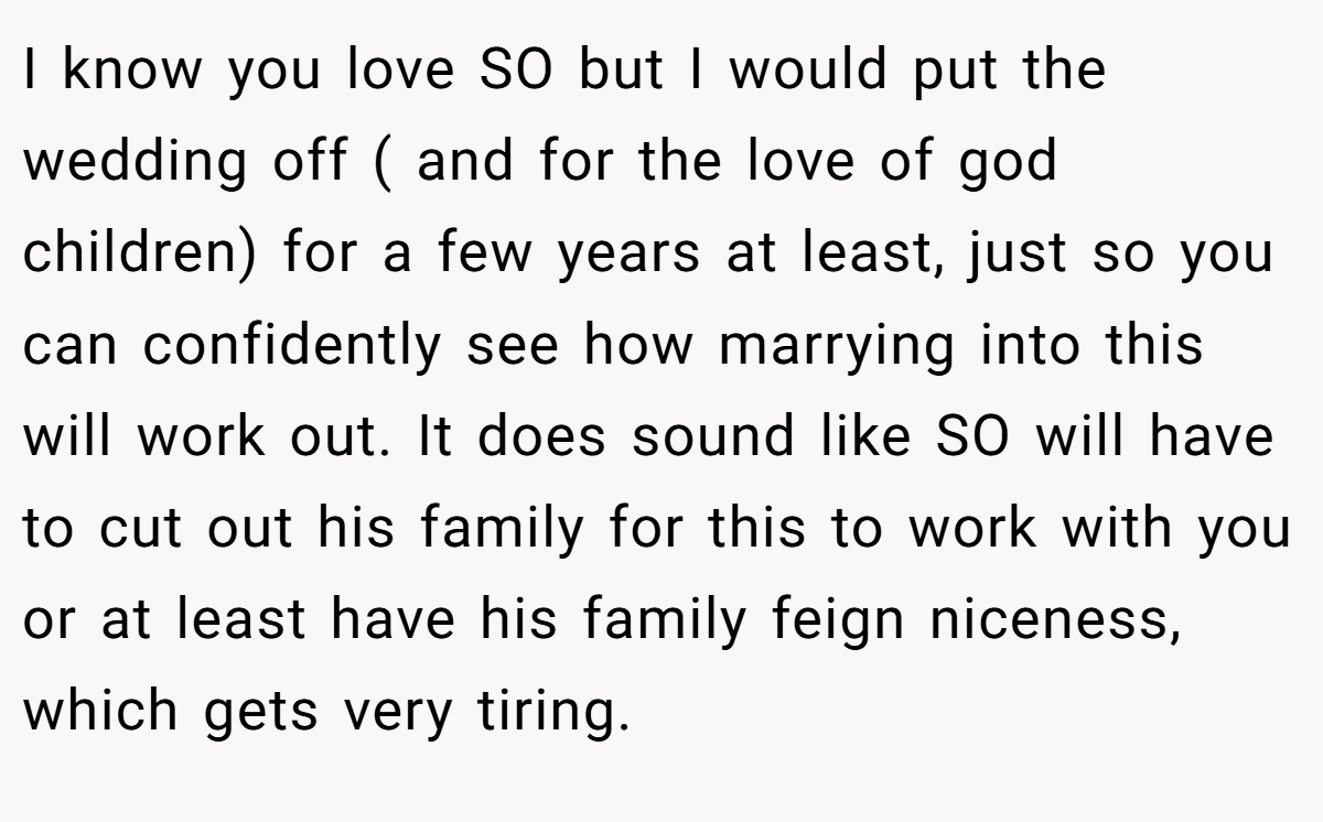 I know you love SO but I would put the wedding off ( and for the love of god children) for a few years at least, just so you can confidently see how marrying into this will work out. It does sound like SO will have to cut out his family for this to work with you or at least have his family feign niceness, which gets very tiring.