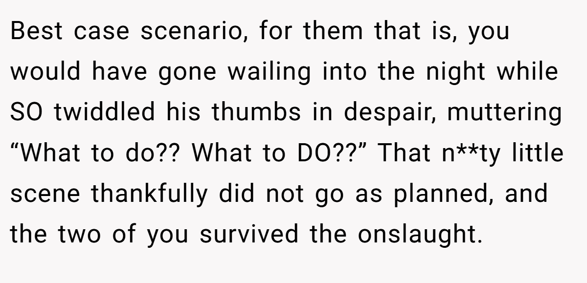 Best case scenario, for them that is, you would have gone wailing into the night while SO twiddled his thumbs in despair, muttering “What to do?? What to DO??” That n**ty little scene thankfully did not go as planned, and the two of you survived the onslaught.