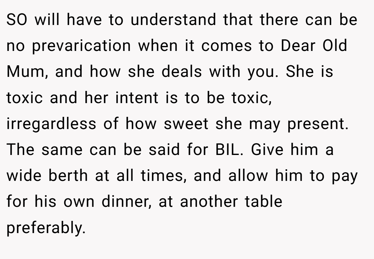 SO will have to understand that there can be no prevarication when it comes to Dear Old Mum, and how she deals with you. She is toxic and her intent is to be toxic, irregardless of how sweet she may present. The same can be said for BIL. Give him a wide berth at all times, and allow him to pay for his own dinner, at another table preferably.