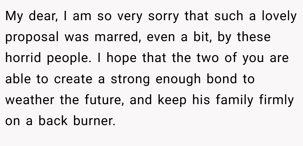My dear, I am so very sorry that such a lovely proposal was marred, even a bit, by these horrid people. I hope that the two of you are able to create a strong enough bond to weather the future, and keep his family firmly on a back burner.