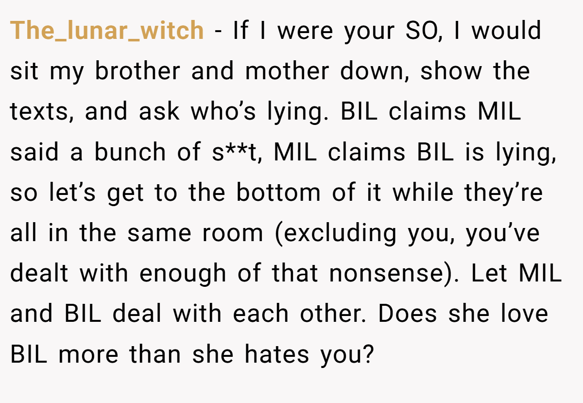 The_lunar_witch − If I were your SO, I would sit my brother and mother down, show the texts, and ask who’s lying. BIL claims MIL said a bunch of s**t, MIL claims BIL is lying, so let’s get to the bottom of it while they’re all in the same room (excluding you, you’ve dealt with enough of that nonsense). Let MIL and BIL deal with each other. Does she love BIL more than she hates you?