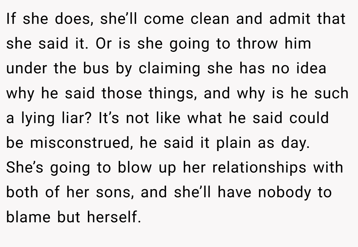 If she does, she’ll come clean and admit that she said it. Or is she going to throw him under the bus by claiming she has no idea why he said those things, and why is he such a lying liar? It’s not like what he said could be misconstrued, he said it plain as day. She’s going to blow up her relationships with both of her sons, and she’ll have nobody to blame but herself.