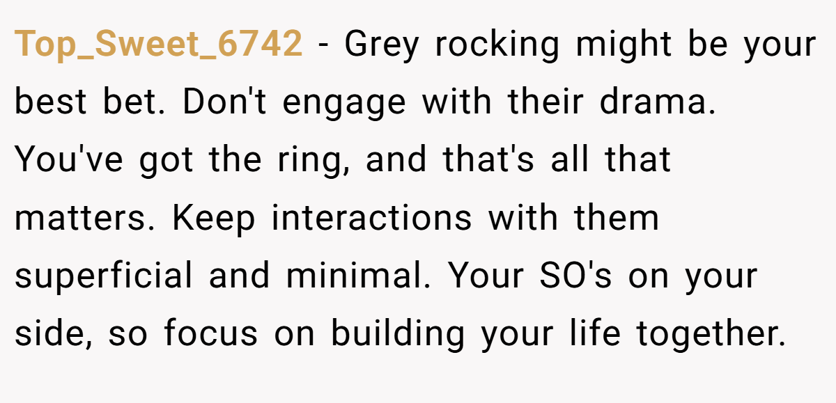 Top_Sweet_6742 − Grey rocking might be your best bet. Don't engage with their drama. You've got the ring, and that's all that matters. Keep interactions with them superficial and minimal. Your SO's on your side, so focus on building your life together.