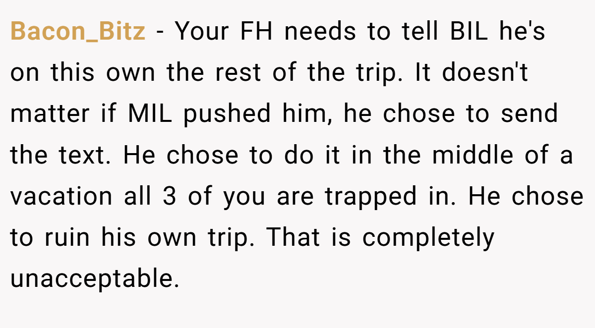 Bacon_Bitz − Your FH needs to tell BIL he's on this own the rest of the trip. It doesn't matter if MIL pushed him, he chose to send the text. He chose to do it in the middle of a vacation all 3 of you are trapped in. He chose to ruin his own trip. That is completely unacceptable.