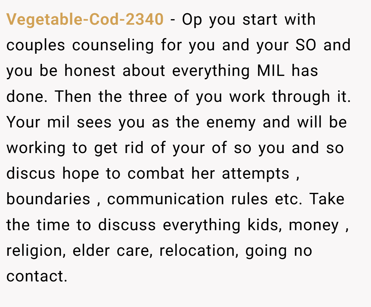 Vegetable-Cod-2340 − Op you start with couples counseling for you and your SO and you be honest about everything MIL has done. Then the three of you work through it. Your mil sees you as the enemy and will be working to get rid of your of so you and so discus hope to combat her attempts , boundaries , communication rules etc. Take the time to discuss everything kids, money , religion, elder care, relocation, going no contact.