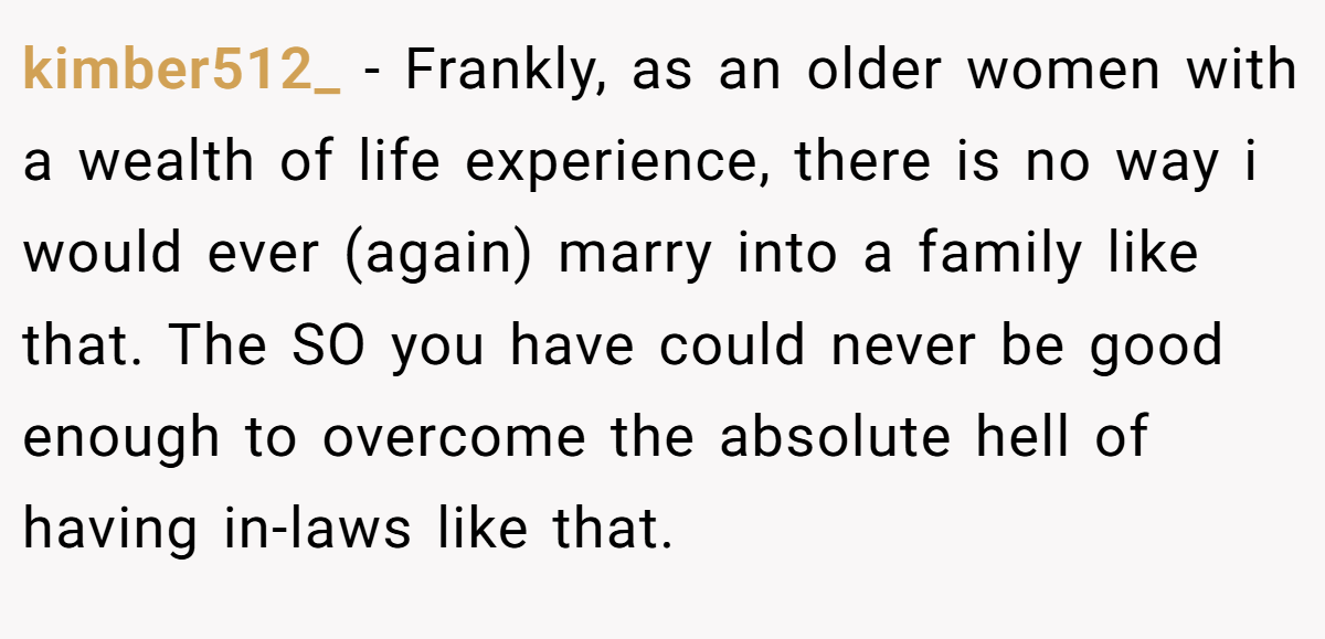 kimber512_ − Frankly, as an older women with a wealth of life experience, there is no way i would ever (again) marry into a family like that. The SO you have could never be good enough to overcome the absolute hell of having in-laws like that.