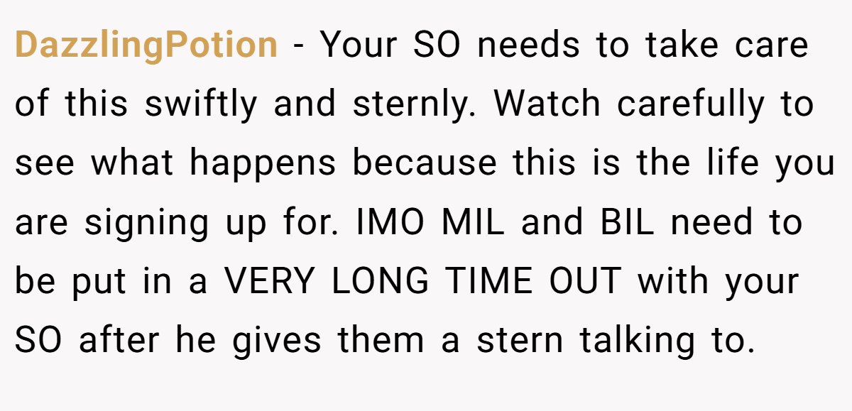 DazzlingPotion − Your SO needs to take care of this swiftly and sternly. Watch carefully to see what happens because this is the life you are signing up for. IMO MIL and BIL need to be put in a VERY LONG TIME OUT with your SO after he gives them a stern talking to.