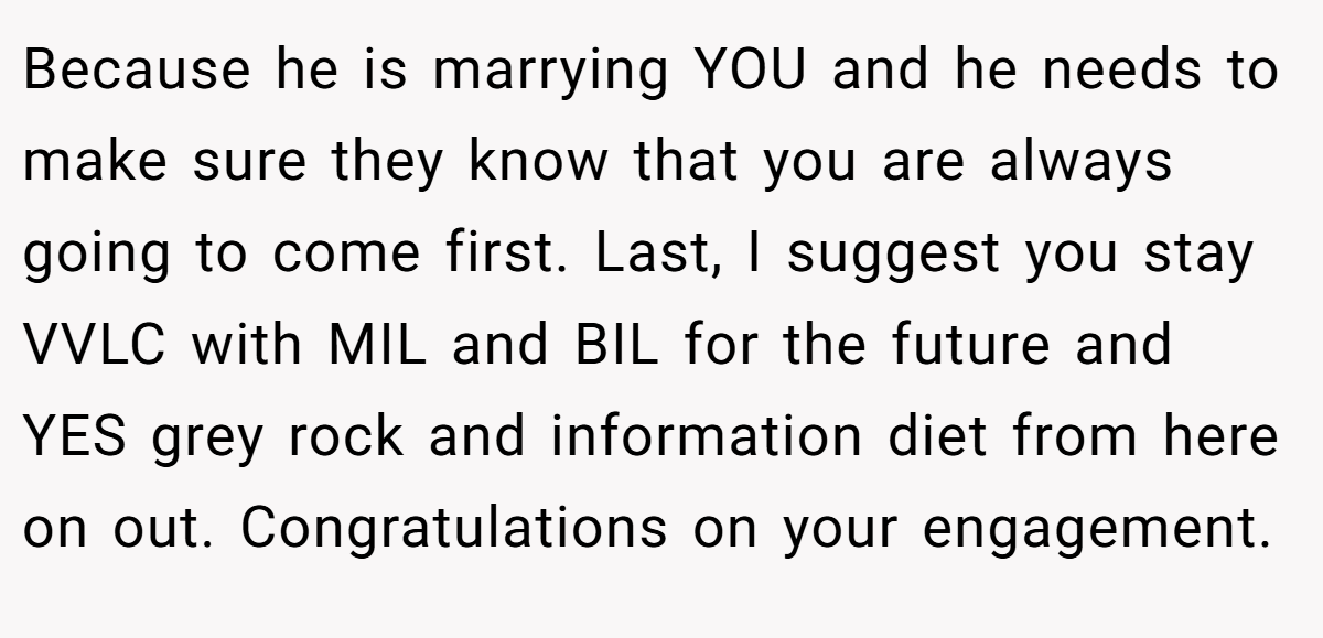 Because he is marrying YOU and he needs to make sure they know that you are always going to come first. Last, I suggest you stay VVLC with MIL and BIL for the future and YES grey rock and information diet from here on out. Congratulations on your engagement.