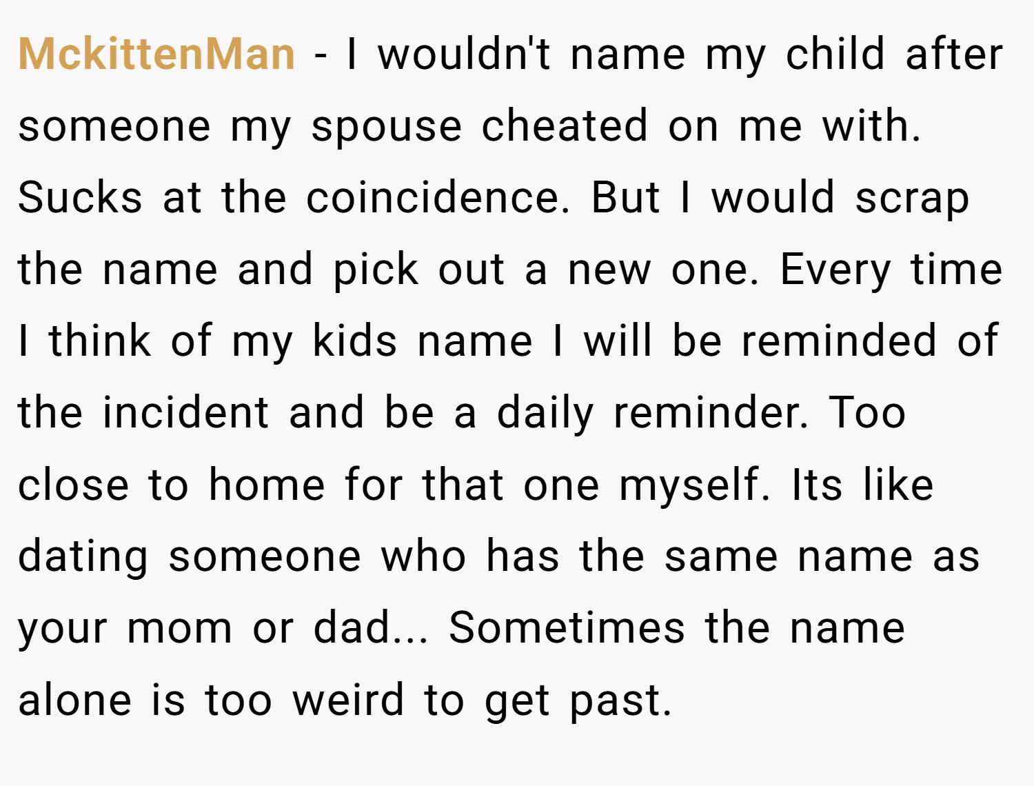 MckittenMan − I wouldn't name my child after someone my spouse cheated on me with. Sucks at the coincidence. But I would scrap the name and pick out a new one. Every time I think of my kids name I will be reminded of the incident and be a daily reminder. Too close to home for that one myself. Its like dating someone who has the same name as your mom or dad... Sometimes the name alone is too weird to get past.