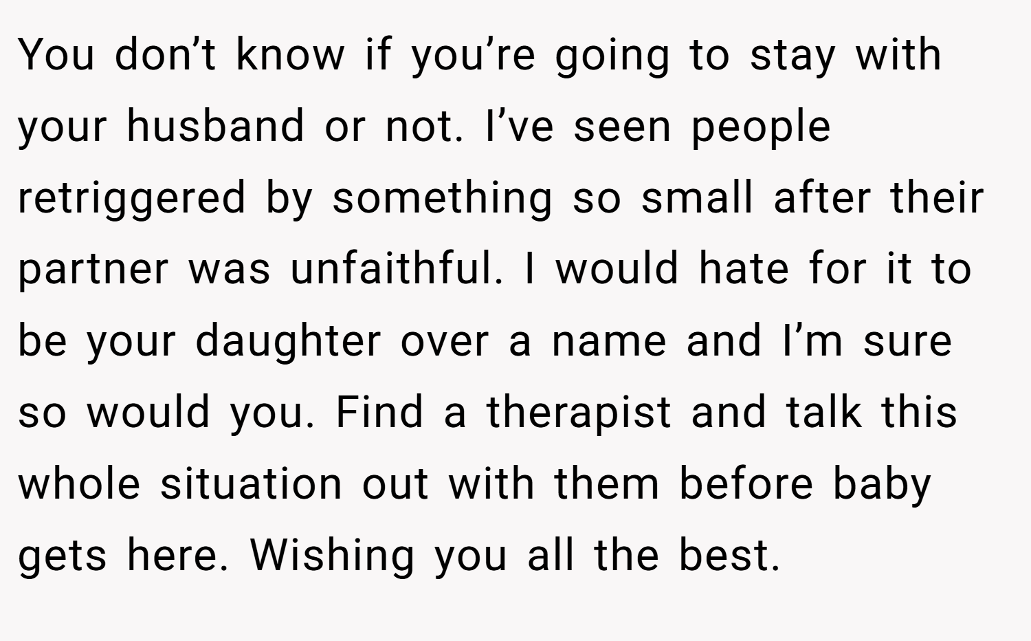 You don’t know if you’re going to stay with your husband or not. I’ve seen people retriggered by something so small after their partner was unfaithful. I would hate for it to be your daughter over a name and I’m sure so would you. Find a therapist and talk this whole situation out with them before baby gets here. Wishing you all the best.