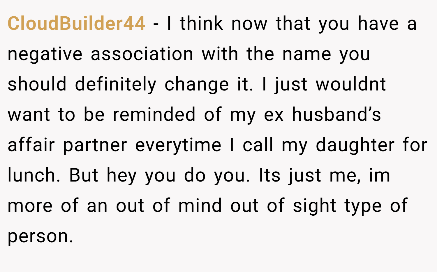 CloudBuilder44 − I think now that you have a negative association with the name you should definitely change it. I just wouldnt want to be reminded of my ex husband’s affair partner everytime I call my daughter for lunch. But hey you do you. Its just me, im more of an out of mind out of sight type of person.