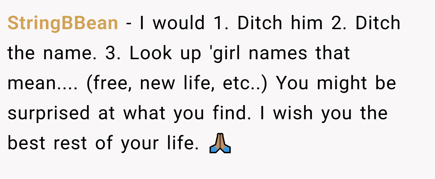 StringBBean − I would 1. Ditch him 2. Ditch the name. 3. Look up 'girl names that mean.... (free, new life, etc..) You might be surprised at what you find. I wish you the best rest of your life. 🙏🏽