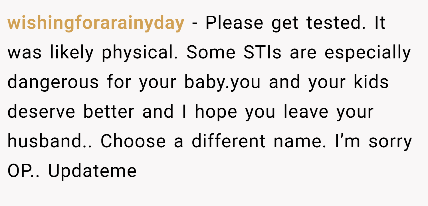 wishingforarainyday − Please get tested. It was likely physical. Some STIs are especially dangerous for your baby.you and your kids deserve better and I hope you leave your husband.. Choose a different name. I’m sorry OP.. Updateme