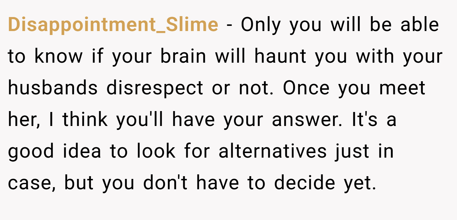 Disappointment_Slime − Only you will be able to know if your brain will haunt you with your husbands disrespect or not. Once you meet her, I think you'll have your answer. It's a good idea to look for alternatives just in case, but you don't have to decide yet.