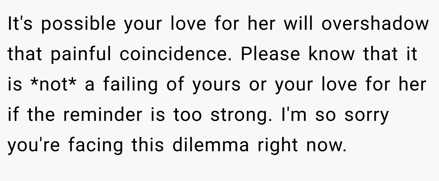 It's possible your love for her will overshadow that painful coincidence. Please know that it is *not* a failing of yours or your love for her if the reminder is too strong. I'm so sorry you're facing this dilemma right now.