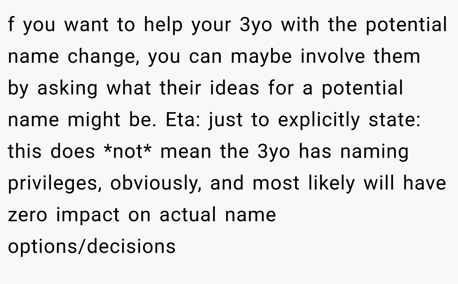 f you want to help your 3yo with the potential name change, you can maybe involve them by asking what their ideas for a potential name might be. Eta: just to explicitly state: this does *not* mean the 3yo has naming privileges, obviously, and most likely will have zero impact on actual name options/decisions