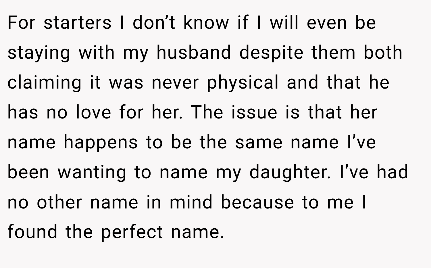 For starters I don’t know if I will even be staying with my husband despite them both claiming it was never physical and that he has no love for her. The issue is that her name happens to be the same name I’ve been wanting to name my daughter. I’ve had no other name in mind because to me I found the perfect name.