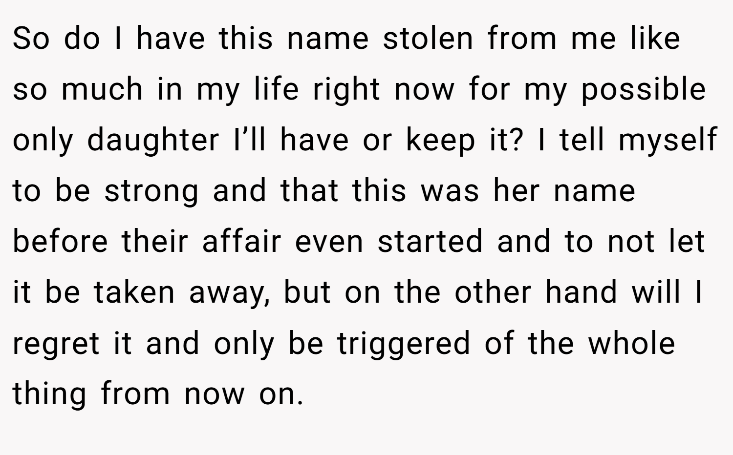 So do I have this name stolen from me like so much in my life right now for my possible only daughter I’ll have or keep it? I tell myself to be strong and that this was her name before their affair even started and to not let it be taken away, but on the other hand will I regret it and only be triggered of the whole thing from now on.