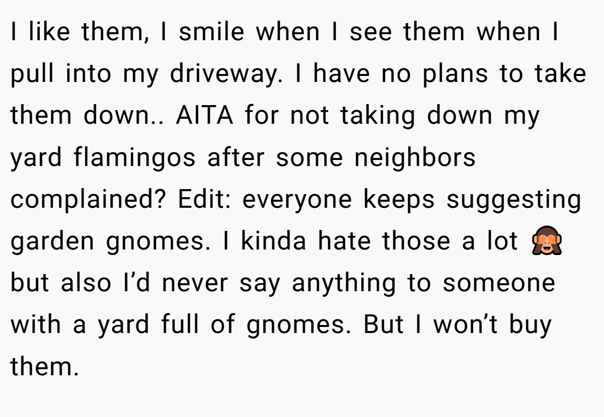 I like them, I smile when I see them when I pull into my driveway. I have no plans to take them down.. AITA for not taking down my yard flamingos after some neighbors complained? Edit: everyone keeps suggesting garden gnomes. I kinda hate those a lot 🙈 but also I’d never say anything to someone with a yard full of gnomes. But I won’t buy them.