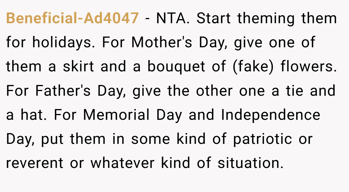 Beneficial-Ad4047 − NTA. Start theming them for holidays. For Mother's Day, give one of them a skirt and a bouquet of (fake) flowers. For Father's Day, give the other one a tie and a hat. For Memorial Day and Independence Day, put them in some kind of patriotic or reverent or whatever kind of situation.
