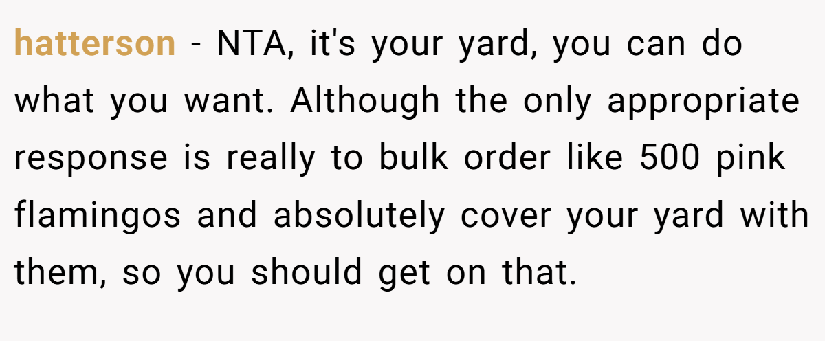 hatterson − NTA, it's your yard, you can do what you want. Although the only appropriate response is really to bulk order like 500 pink flamingos and absolutely cover your yard with them, so you should get on that.