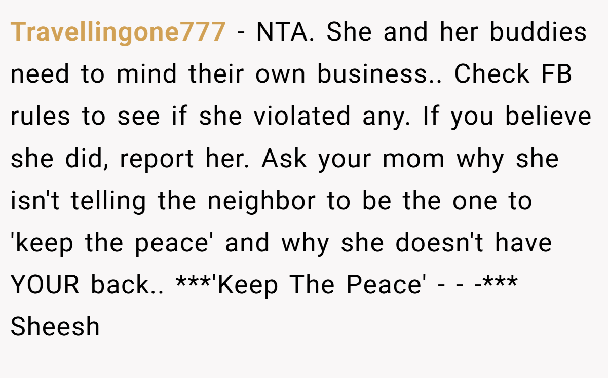 Travellingone777 − NTA. She and her buddies need to mind their own business.. Check FB rules to see if she violated any. If you believe she did, report her. Ask your mom why she isn't telling the neighbor to be the one to 'keep the peace' and why she doesn't have YOUR back.. ***'Keep The Peace' - - -*** Sheesh