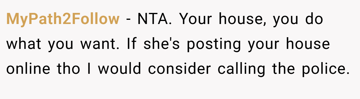 MyPath2Follow − NTA. Your house, you do what you want. If she's posting your house online tho I would consider calling the police.