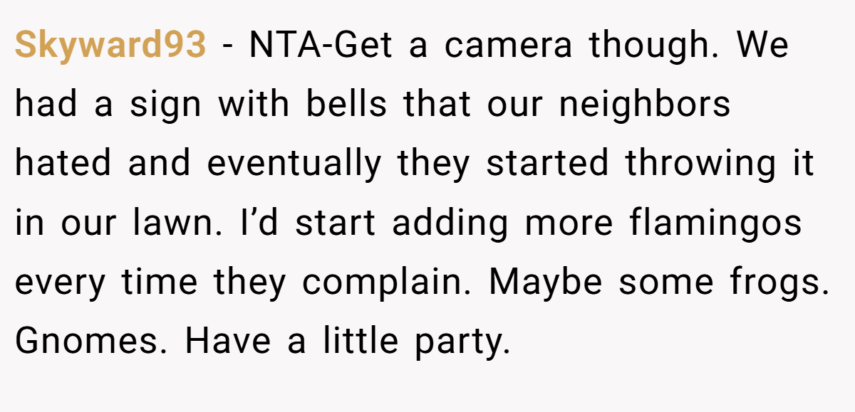 Skyward93 − NTA-Get a camera though. We had a sign with bells that our neighbors hated and eventually they started throwing it in our lawn. I’d start adding more flamingos every time they complain. Maybe some frogs. Gnomes. Have a little party.
