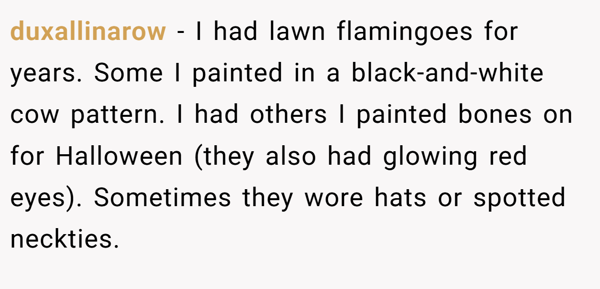 duxallinarow − I had lawn flamingoes for years. Some I painted in a black-and-white cow pattern. I had others I painted bones on for Halloween (they also had glowing red eyes). Sometimes they wore hats or spotted neckties.