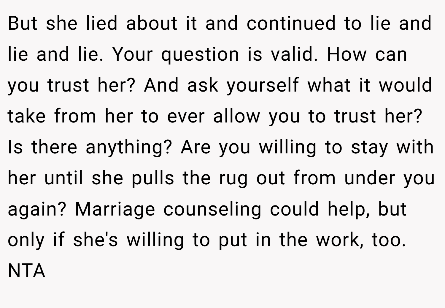 But she lied about it and continued to lie and lie and lie. Your question is valid. How can you trust her? And ask yourself what it would take from her to ever allow you to trust her? Is there anything? Are you willing to stay with her until she pulls the rug out from under you again? Marriage counseling could help, but only if she's willing to put in the work, too. NTA