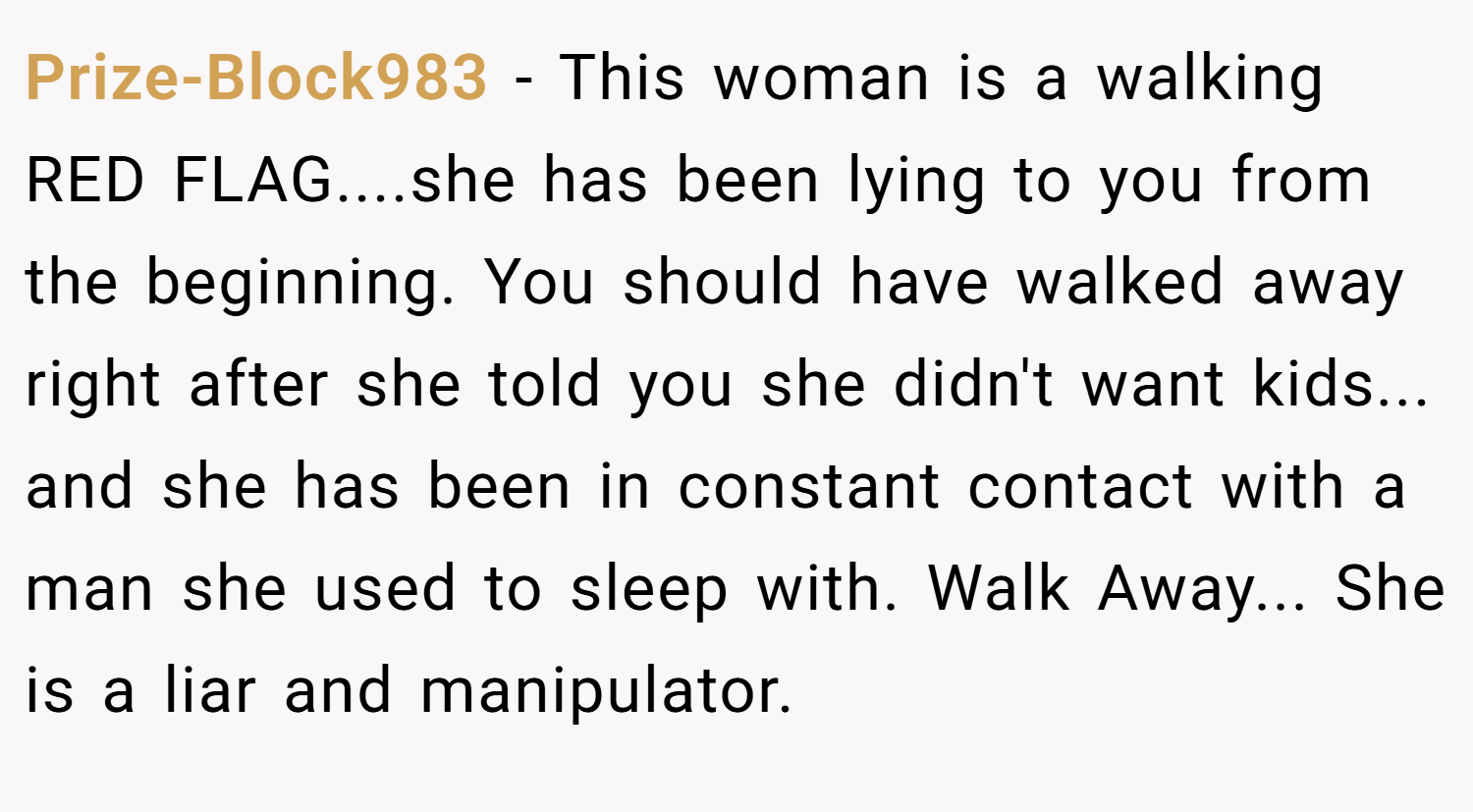 Prize-Block983 − This woman is a walking RED FLAG....she has been lying to you from the beginning. You should have walked away right after she told you she didn't want kids... and she has been in constant contact with a man she used to sleep with. Walk Away... She is a liar and manipulator.