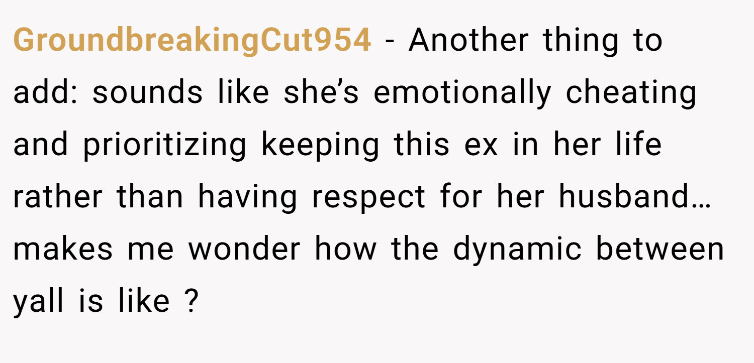 GroundbreakingCut954 − Another thing to add: sounds like she’s emotionally cheating and prioritizing keeping this ex in her life rather than having respect for her husband… makes me wonder how the dynamic between yall is like ?