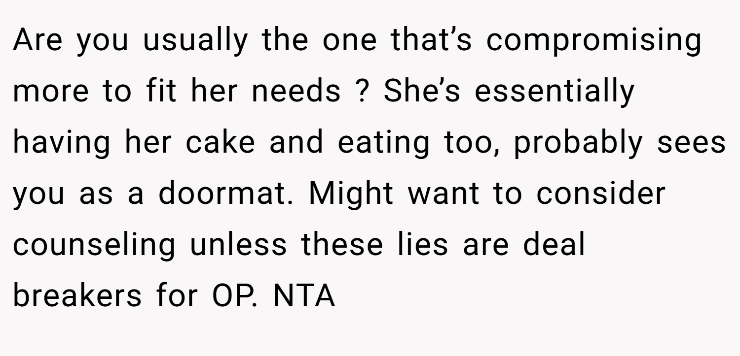 Are you usually the one that’s compromising more to fit her needs ? She’s essentially having her cake and eating too, probably sees you as a doormat. Might want to consider counseling unless these lies are deal breakers for OP. NTA