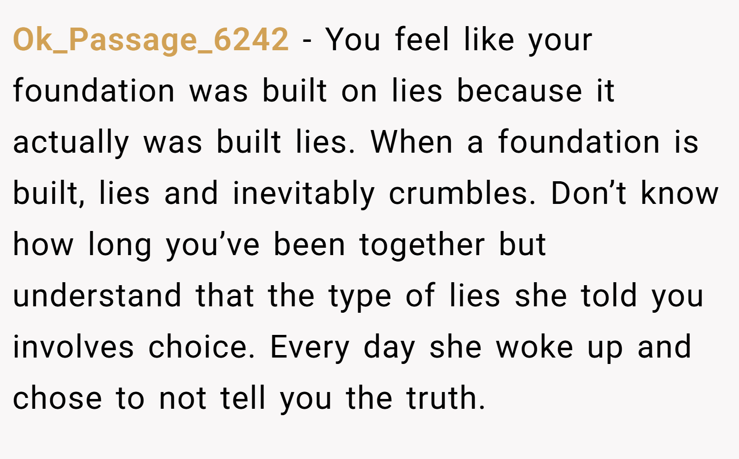 Ok_Passage_6242 − You feel like your foundation was built on lies because it actually was built lies. When a foundation is built, lies and inevitably crumbles. Don’t know how long you’ve been together but understand that the type of lies she told you involves choice. Every day she woke up and chose to not tell you the truth.