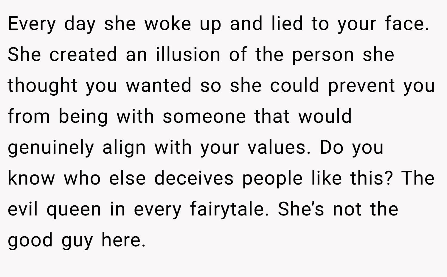 Every day she woke up and lied to your face. She created an illusion of the person she thought you wanted so she could prevent you from being with someone that would genuinely align with your values. Do you know who else deceives people like this? The evil queen in every fairytale. She’s not the good guy here.
