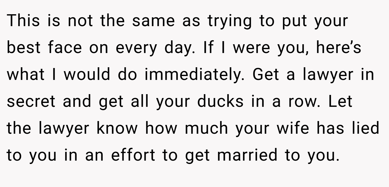 This is not the same as trying to put your best face on every day. If I were you, here’s what I would do immediately. Get a lawyer in secret and get all your ducks in a row. Let the lawyer know how much your wife has lied to you in an effort to get married to you.