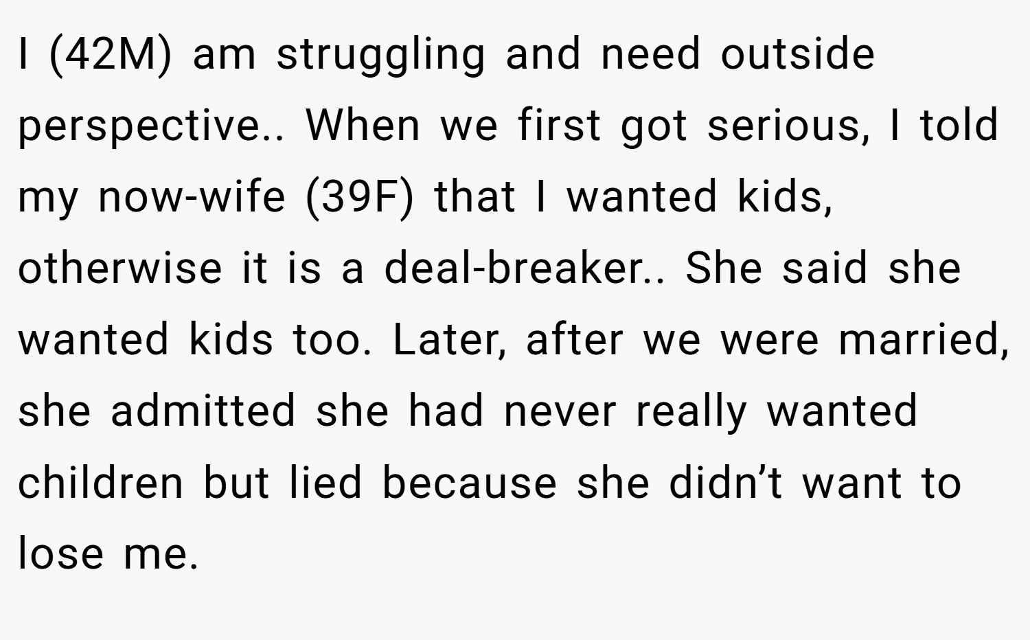 I (42M) am struggling and need outside perspective.. When we first got serious, I told my now-wife (39F) that I wanted kids, otherwise it is a deal-breaker.. She said she wanted kids too. Later, after we were married, she admitted she had never really wanted children but lied because she didn’t want to lose me.