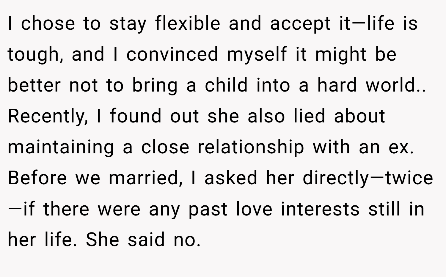 I chose to stay flexible and accept it—life is tough, and I convinced myself it might be better not to bring a child into a hard world.. Recently, I found out she also lied about maintaining a close relationship with an ex. Before we married, I asked her directly—twice—if there were any past love interests still in her life. She said no.