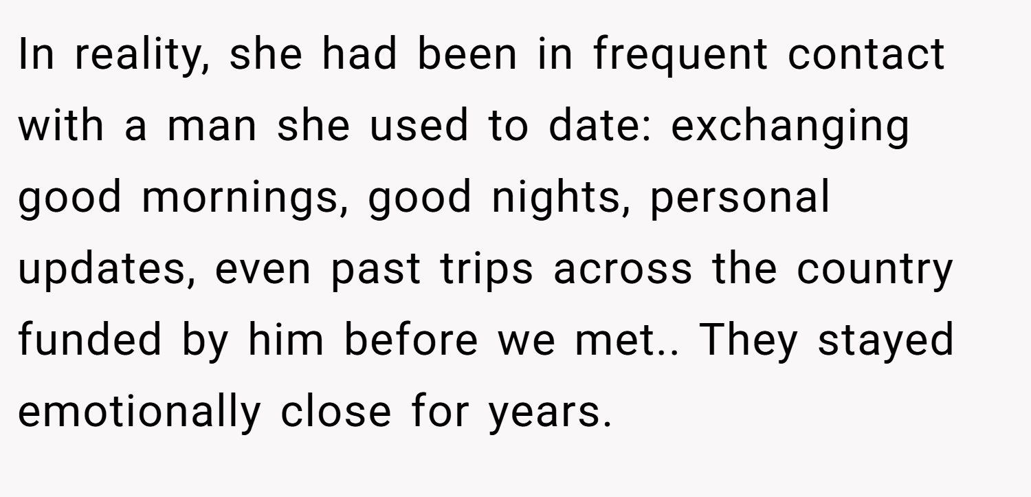 In reality, she had been in frequent contact with a man she used to date: exchanging good mornings, good nights, personal updates, even past trips across the country funded by him before we met.. They stayed emotionally close for years.
