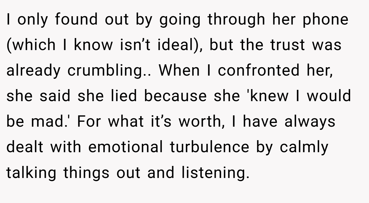 I only found out by going through her phone (which I know isn’t ideal), but the trust was already crumbling.. When I confronted her, she said she lied because she 'knew I would be mad.' For what it’s worth, I have always dealt with emotional turbulence by calmly talking things out and listening.