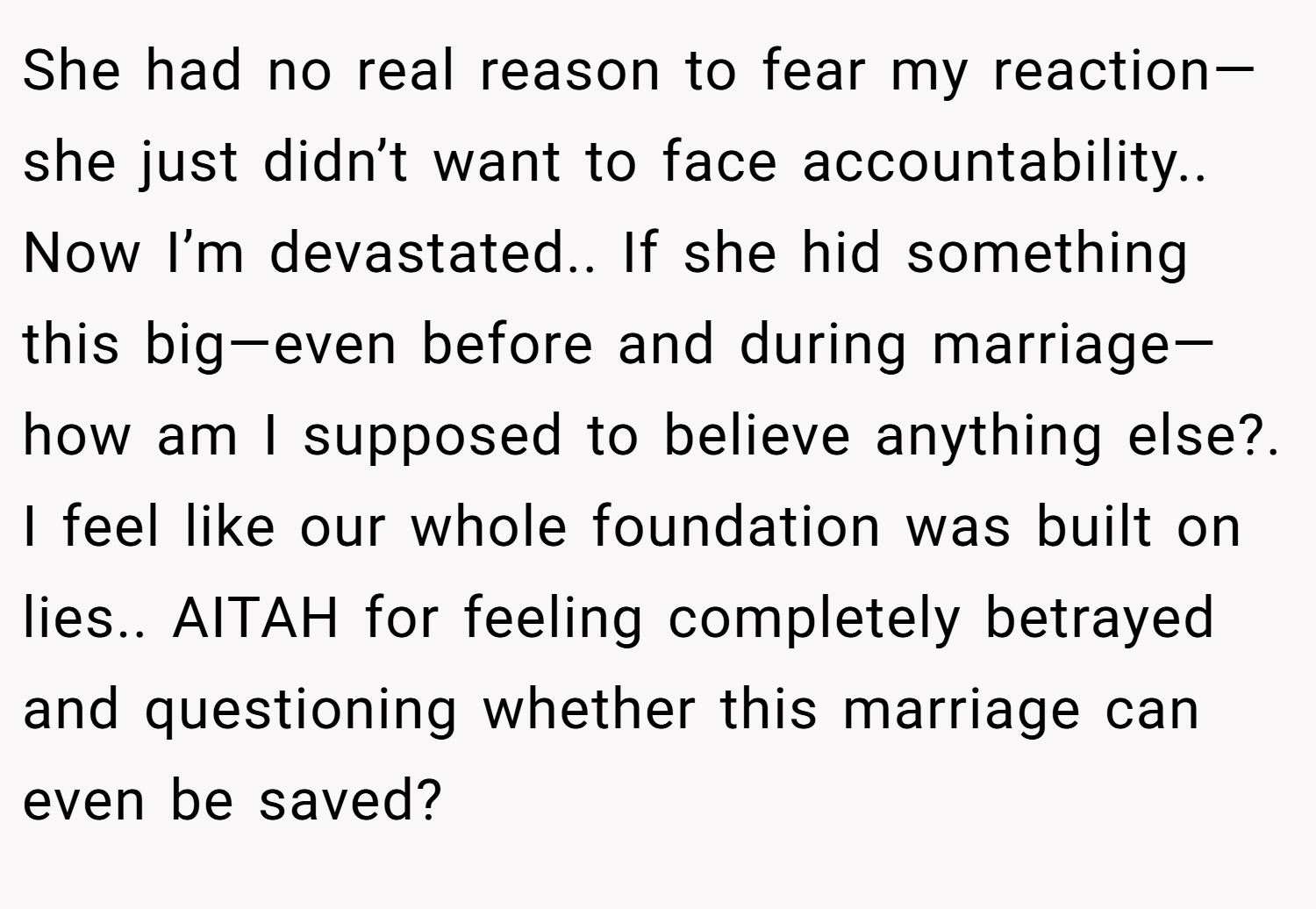 She had no real reason to fear my reaction—she just didn’t want to face accountability.. Now I’m devastated.. If she hid something this big—even before and during marriage—how am I supposed to believe anything else?. I feel like our whole foundation was built on lies.. AITAH for feeling completely betrayed and questioning whether this marriage can even be saved?