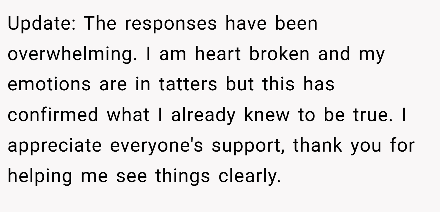 Update: The responses have been overwhelming. I am heart broken and my emotions are in tatters but this has confirmed what I already knew to be true. I appreciate everyone's support, thank you for helping me see things clearly.