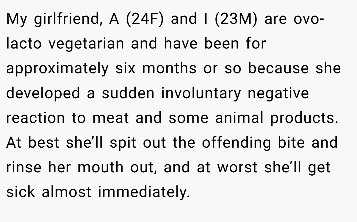 My girlfriend, A (24F) and I (23M) are ovo-lacto vegetarian and have been for approximately six months or so because she developed a sudden involuntary negative reaction to meat and some animal products. At best she’ll spit out the offending bite and rinse her mouth out, and at worst she’ll get sick almost immediately.