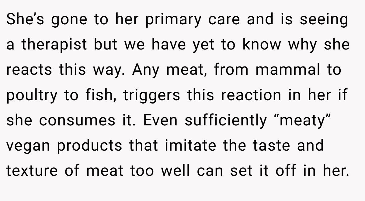 She’s gone to her primary care and is seeing a therapist but we have yet to know why she reacts this way. Any meat, from mammal to poultry to fish, triggers this reaction in her if she consumes it. Even sufficiently “meaty” vegan products that imitate the taste and texture of meat too well can set it off in her.