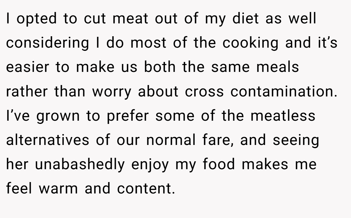 I opted to cut meat out of my diet as well considering I do most of the cooking and it’s easier to make us both the same meals rather than worry about cross contamination. I’ve grown to prefer some of the meatless alternatives of our normal fare, and seeing her unabashedly enjoy my food makes me feel warm and content.