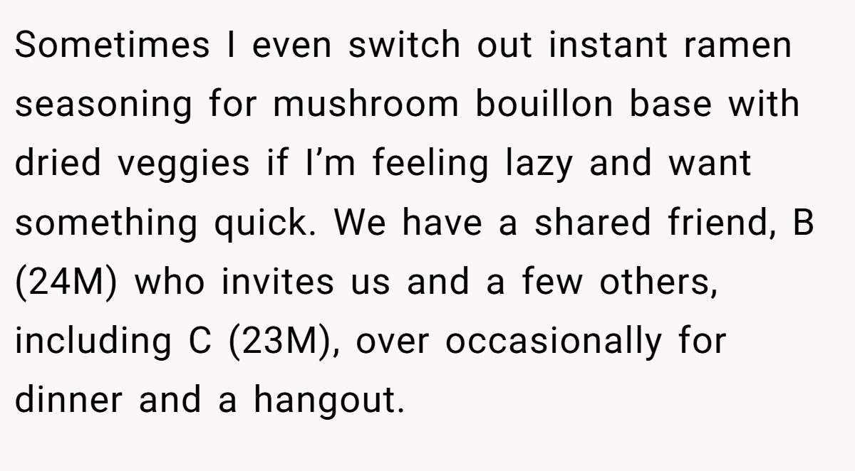 Sometimes I even switch out instant ramen seasoning for mushroom bouillon base with dried veggies if I’m feeling lazy and want something quick. We have a shared friend, B (24M) who invites us and a few others, including C (23M), over occasionally for dinner and a hangout.