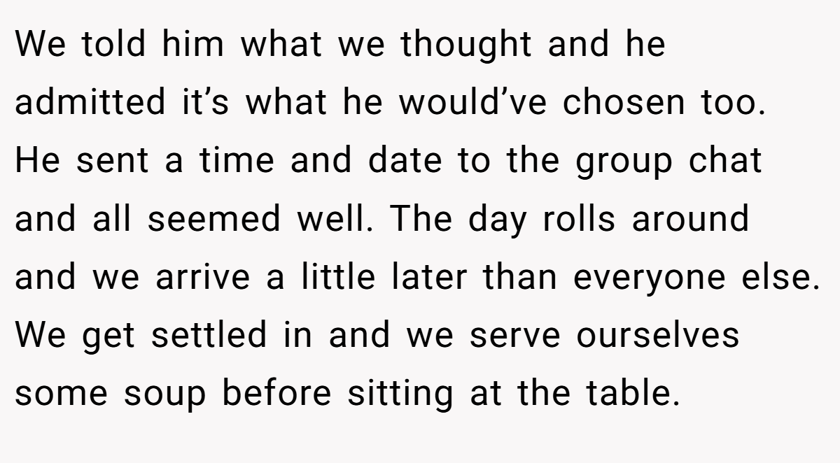 We told him what we thought and he admitted it’s what he would’ve chosen too. He sent a time and date to the group chat and all seemed well. The day rolls around and we arrive a little later than everyone else. We get settled in and we serve ourselves some soup before sitting at the table.