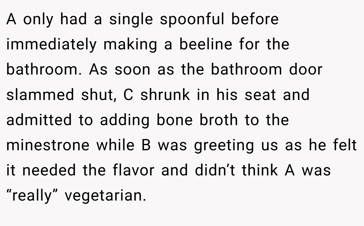 A only had a single spoonful before immediately making a beeline for the bathroom. As soon as the bathroom door slammed shut, C shrunk in his seat and admitted to adding bone broth to the minestrone while B was greeting us as he felt it needed the flavor and didn’t think A was “really” vegetarian.