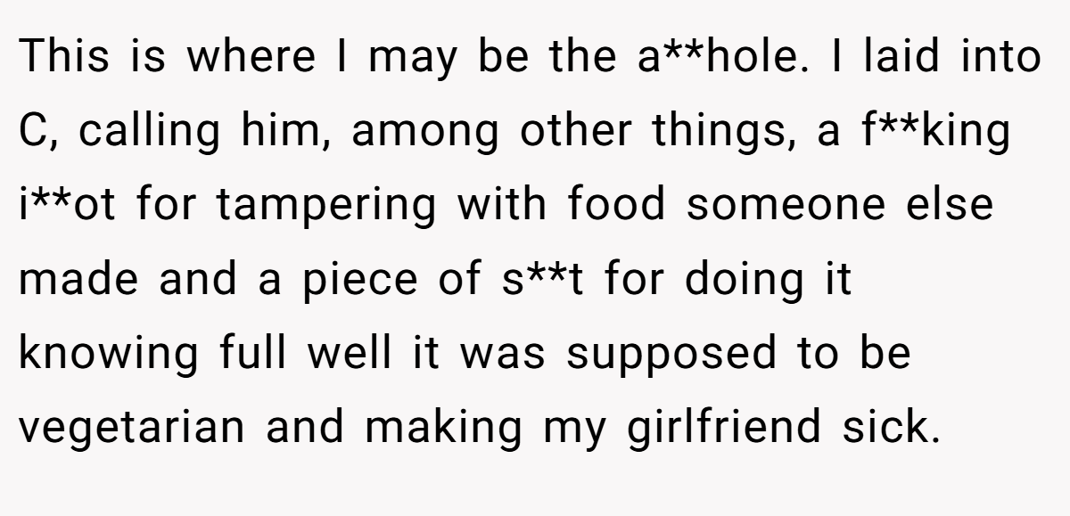 This is where I may be the a**hole. I laid into C, calling him, among other things, a f**king i**ot for tampering with food someone else made and a piece of s**t for doing it knowing full well it was supposed to be vegetarian and making my girlfriend sick.